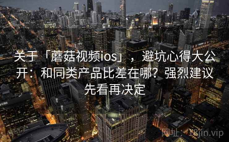 关于「蘑菇视频ios」，避坑心得大公开：和同类产品比差在哪？强烈建议先看再决定