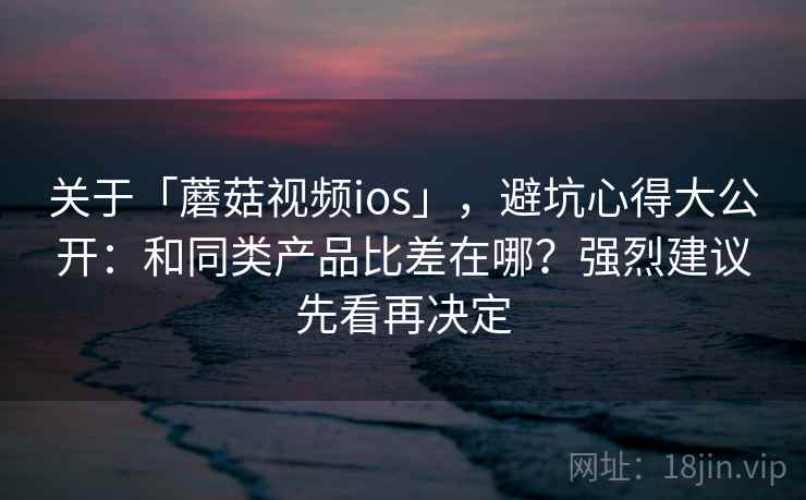 关于「蘑菇视频ios」，避坑心得大公开：和同类产品比差在哪？强烈建议先看再决定