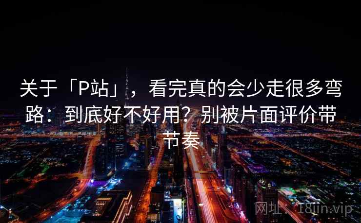 关于「P站」，看完真的会少走很多弯路：到底好不好用？别被片面评价带节奏