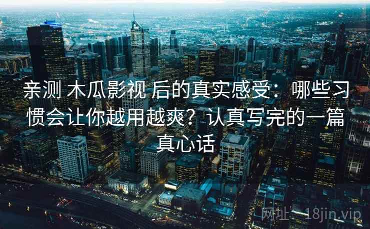 亲测 木瓜影视 后的真实感受：哪些习惯会让你越用越爽？认真写完的一篇真心话