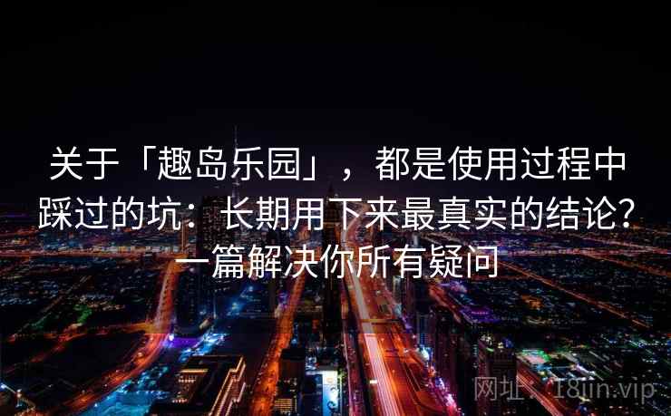 关于「趣岛乐园」，都是使用过程中踩过的坑：长期用下来最真实的结论？一篇解决你所有疑问