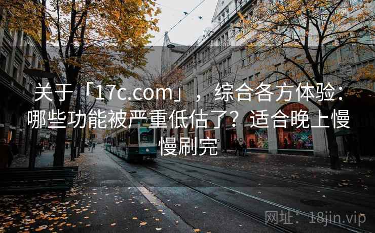 关于「17c.com」，综合各方体验：哪些功能被严重低估了？适合晚上慢慢刷完