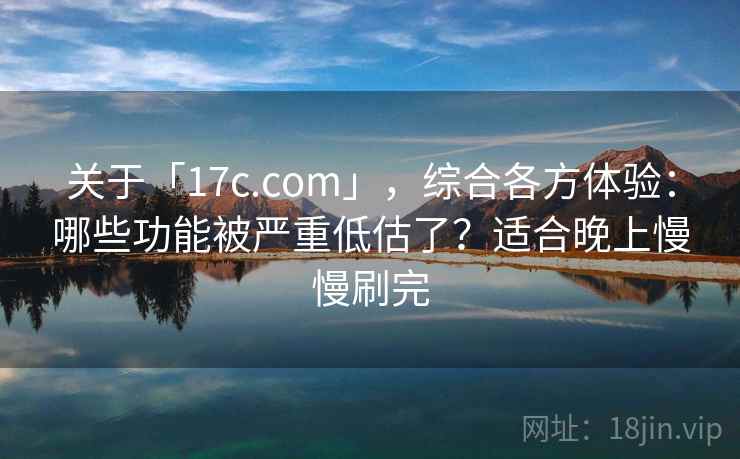关于「17c.com」，综合各方体验：哪些功能被严重低估了？适合晚上慢慢刷完