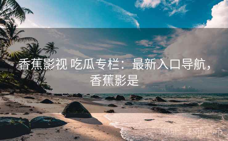 香蕉影视 吃瓜专栏：最新入口导航，香蕉影是
