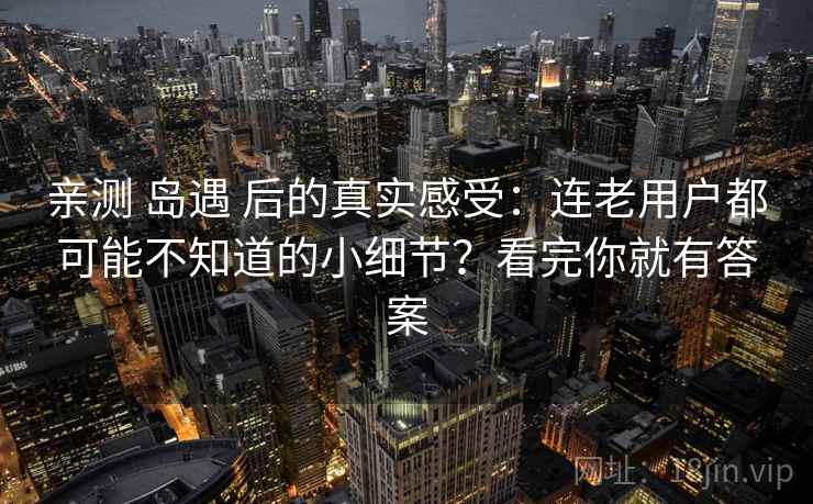 亲测 岛遇 后的真实感受：连老用户都可能不知道的小细节？看完你就有答案
