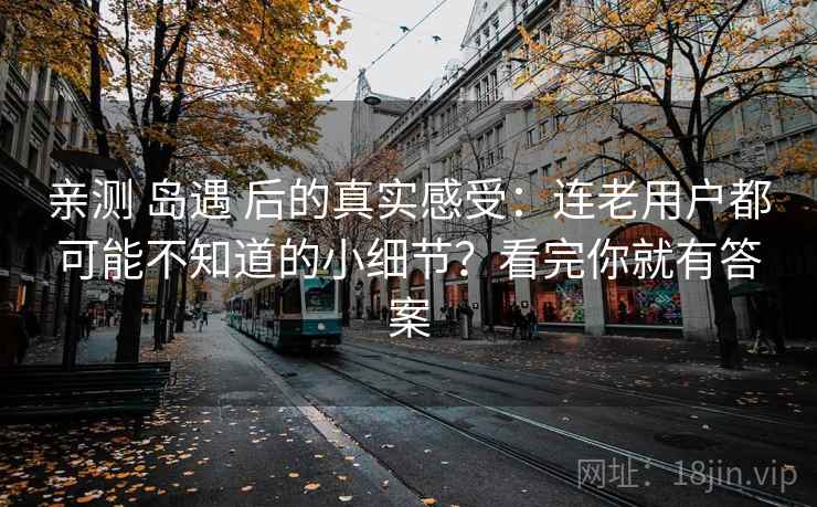 亲测 岛遇 后的真实感受：连老用户都可能不知道的小细节？看完你就有答案