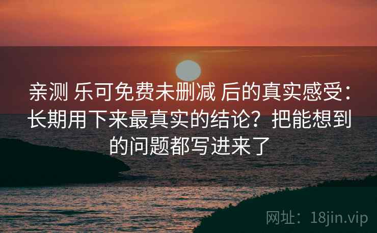 亲测 乐可免费未删减 后的真实感受:长期用下来最真实的结论?把能想到的问题都写进来了 亲测 乐可免费未删减 后的真实感受:长期用下来最真实的结论?把能想到的问题都写进来了