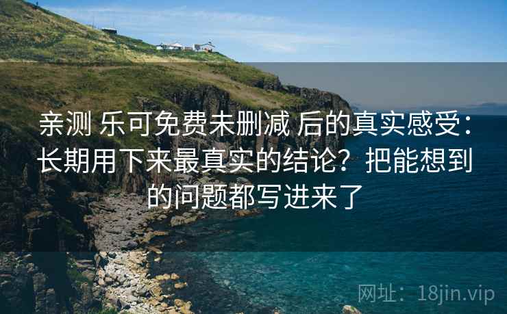 亲测 乐可免费未删减 后的真实感受：长期用下来最真实的结论？把能想到的问题都写进来了