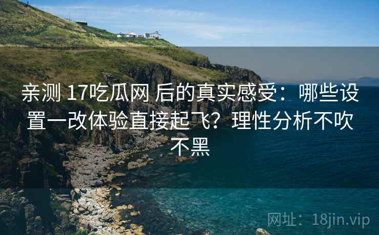 亲测 17吃瓜网 后的真实感受：哪些设置一改体验直接起飞？理性分析不吹不黑