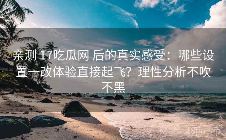 亲测 17吃瓜网 后的真实感受：哪些设置一改体验直接起飞？理性分析不吹不黑