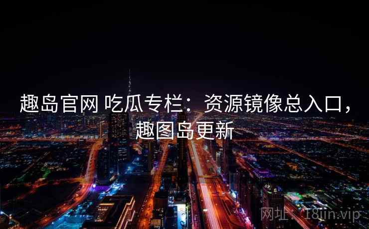 趣岛官网 吃瓜专栏：资源镜像总入口，趣图岛更新