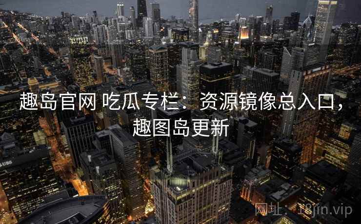 趣岛官网 吃瓜专栏：资源镜像总入口，趣图岛更新