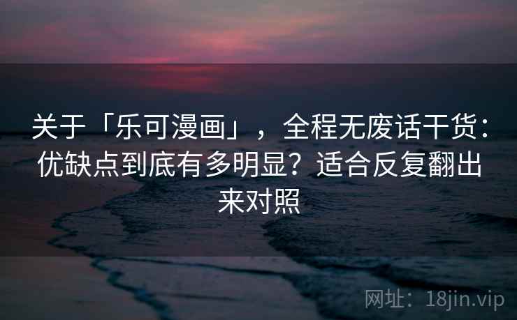 关于「乐可漫画」，全程无废话干货：优缺点到底有多明显？适合反复翻出来对照