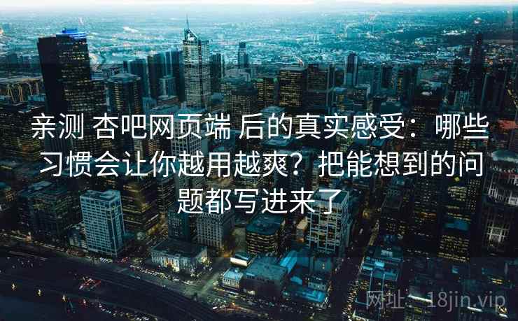 亲测 杏吧网页端 后的真实感受：哪些习惯会让你越用越爽？把能想到的问题都写进来了