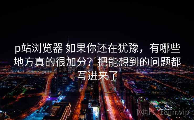 p站浏览器 如果你还在犹豫，有哪些地方真的很加分？把能想到的问题都写进来了