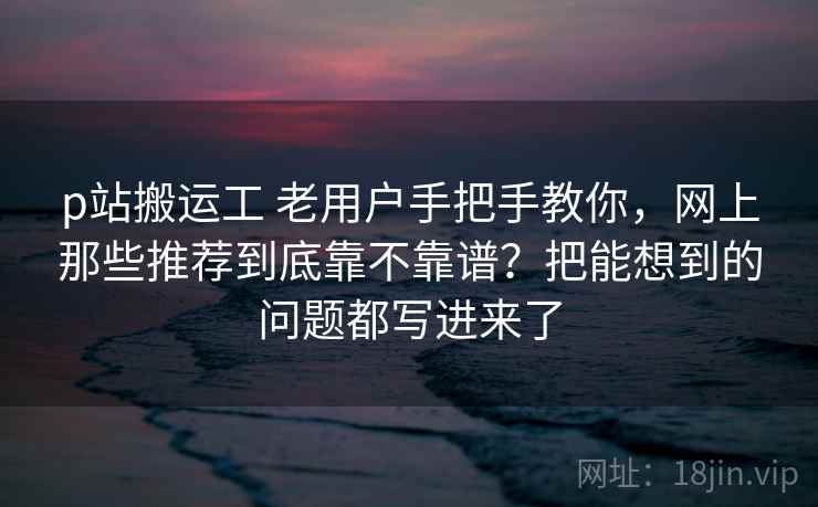 p站搬运工 老用户手把手教你，网上那些推荐到底靠不靠谱？把能想到的问题都写进来了