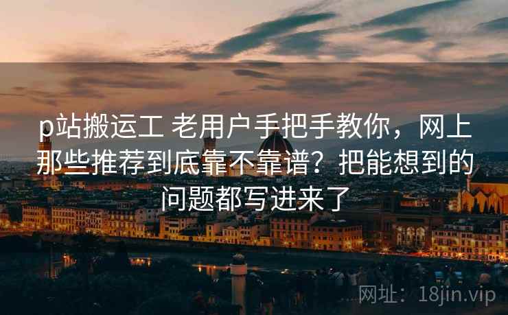 p站搬运工 老用户手把手教你，网上那些推荐到底靠不靠谱？把能想到的问题都写进来了