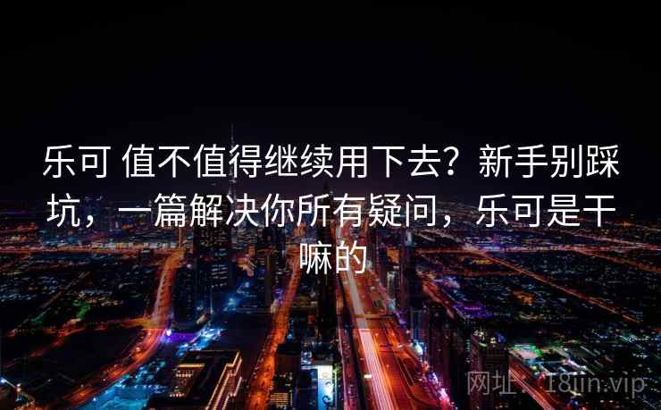 乐可 值不值得继续用下去？新手别踩坑，一篇解决你所有疑问，乐可是干嘛的