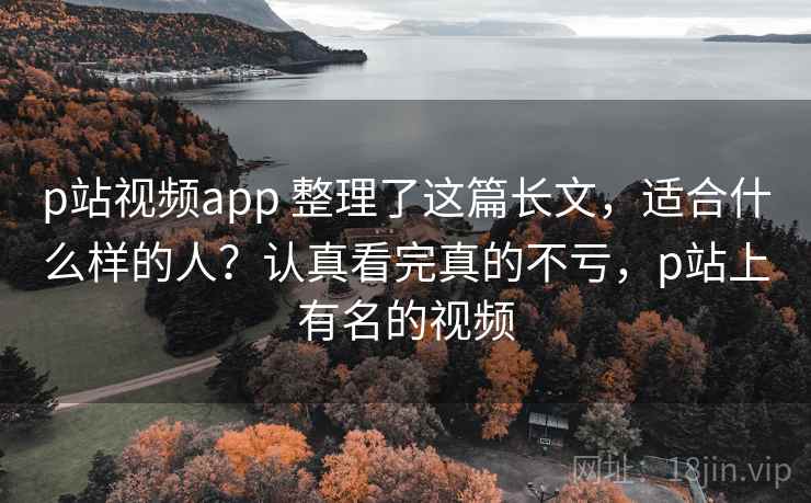 p站视频app 整理了这篇长文，适合什么样的人？认真看完真的不亏，p站上有名的视频