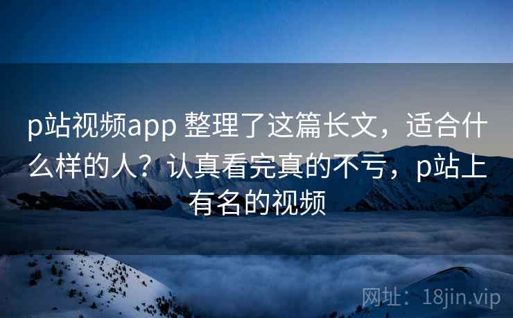 p站视频app 整理了这篇长文，适合什么样的人？认真看完真的不亏，p站上有名的视频