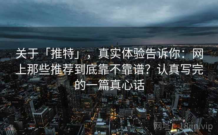关于「推特」，真实体验告诉你：网上那些推荐到底靠不靠谱？认真写完的一篇真心话