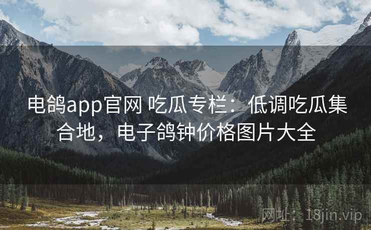 电鸽app官网 吃瓜专栏：低调吃瓜集合地，电子鸽钟价格图片大全