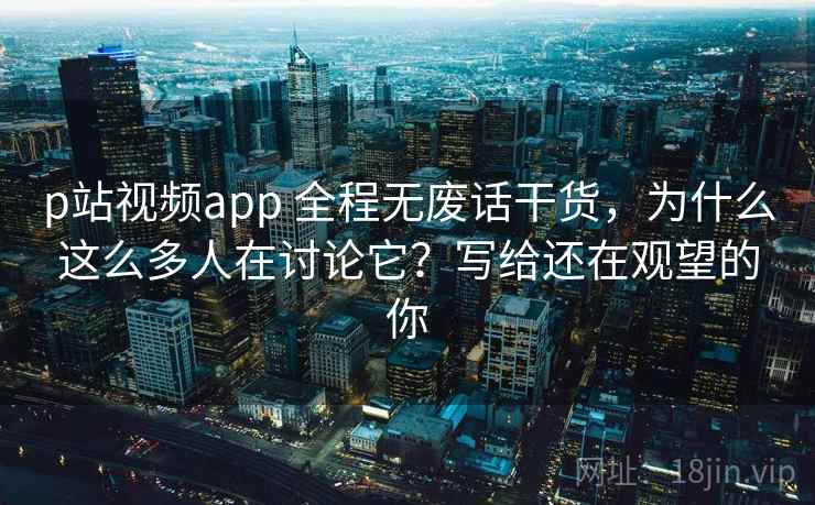 p站视频app 全程无废话干货，为什么这么多人在讨论它？写给还在观望的你