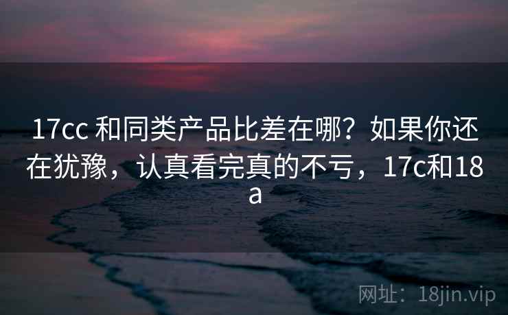 17cc 和同类产品比差在哪？如果你还在犹豫，认真看完真的不亏，17c和18a