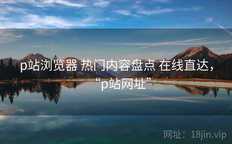 p站浏览器 热门内容盘点 在线直达，“p站网址”