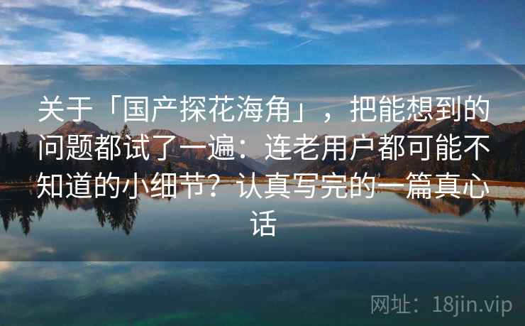 关于「国产探花海角」，把能想到的问题都试了一遍：连老用户都可能不知道的小细节？认真写完的一篇真心话