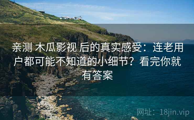 亲测 木瓜影视 后的真实感受：连老用户都可能不知道的小细节？看完你就有答案