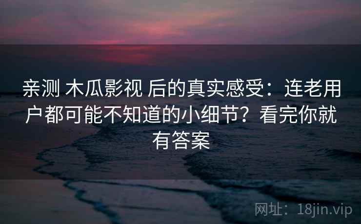 亲测 木瓜影视 后的真实感受：连老用户都可能不知道的小细节？看完你就有答案