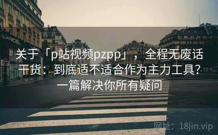 关于「p站视频pzpp」，全程无废话干货：到底适不适合作为主力工具？一篇解决你所有疑问