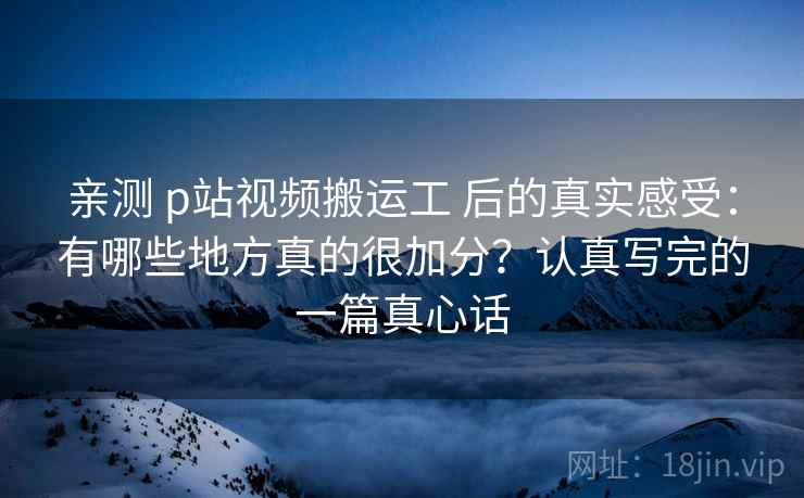 亲测 p站视频搬运工 后的真实感受：有哪些地方真的很加分？认真写完的一篇真心话