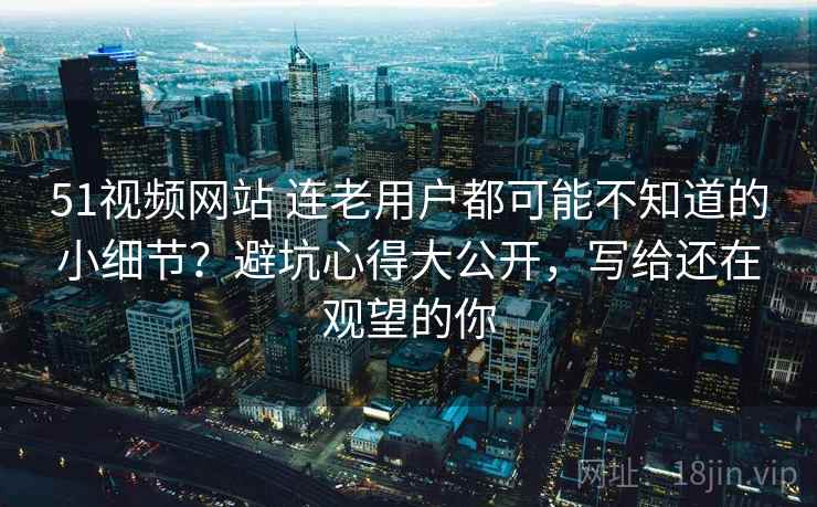 51视频网站 连老用户都可能不知道的小细节？避坑心得大公开，写给还在观望的你
