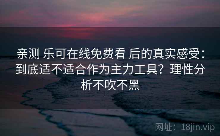 亲测 乐可在线免费看 后的真实感受：到底适不适合作为主力工具？理性分析不吹不黑