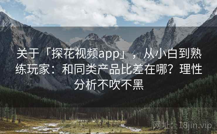 关于「探花视频app」，从小白到熟练玩家：和同类产品比差在哪？理性分析不吹不黑