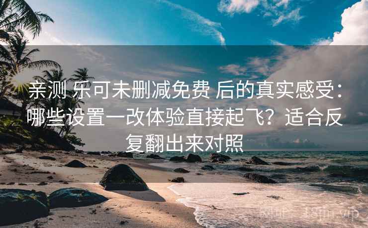 亲测 乐可未删减免费 后的真实感受：哪些设置一改体验直接起飞？适合反复翻出来对照