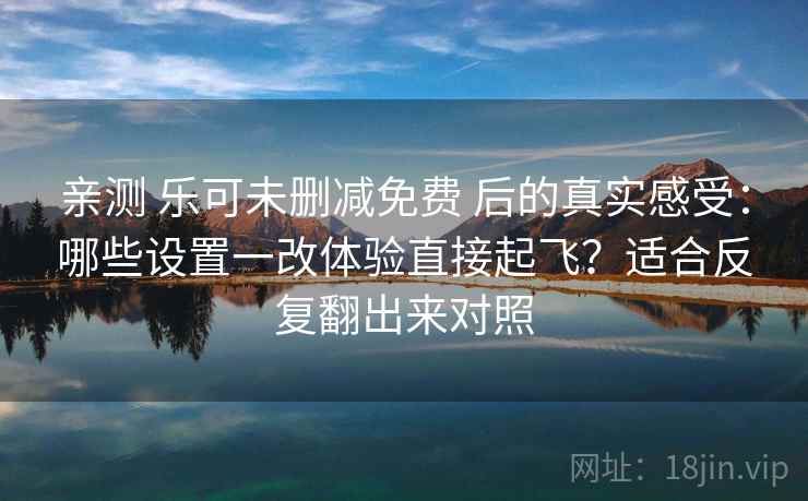 亲测 乐可未删减免费 后的真实感受：哪些设置一改体验直接起飞？适合反复翻出来对照