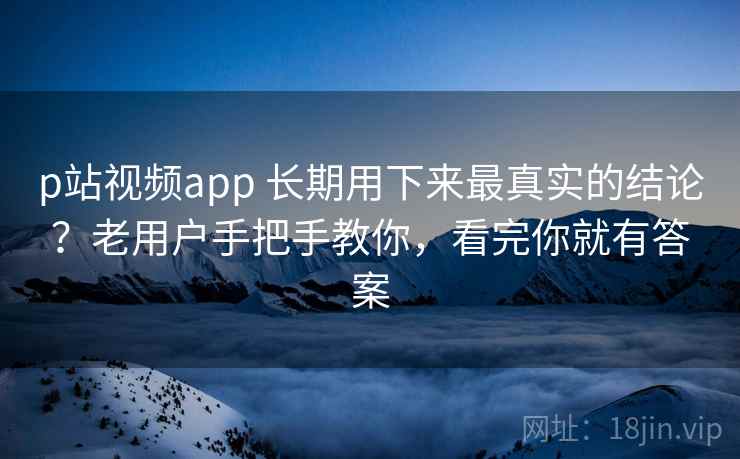 p站视频app 长期用下来最真实的结论？老用户手把手教你，看完你就有答案