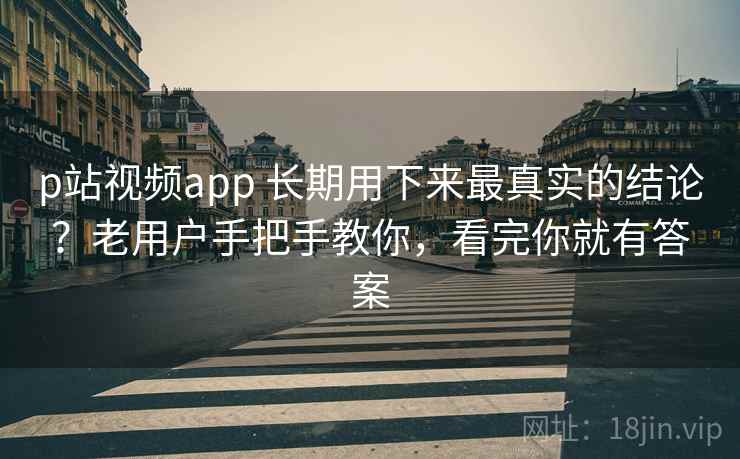 p站视频app 长期用下来最真实的结论？老用户手把手教你，看完你就有答案