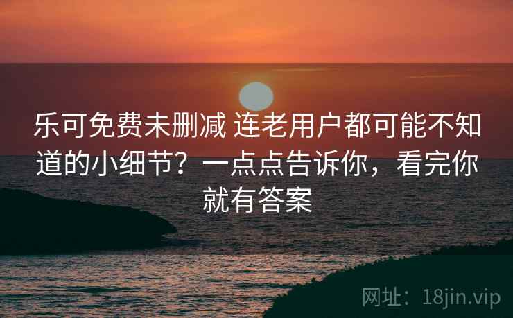乐可免费未删减 连老用户都可能不知道的小细节？一点点告诉你，看完你就有答案