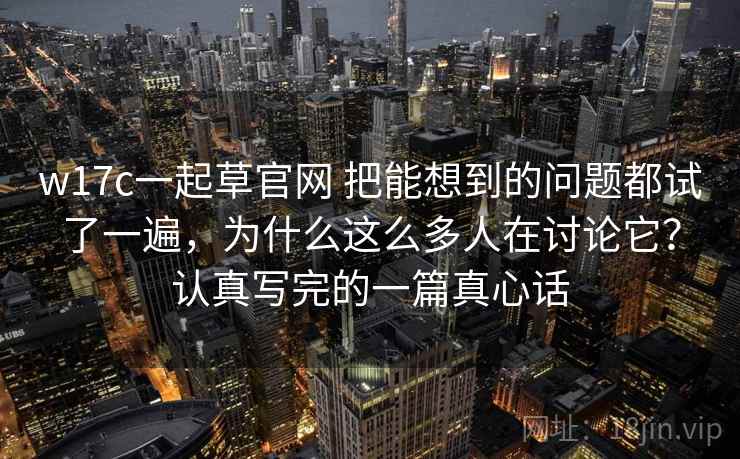 w17c一起草官网 把能想到的问题都试了一遍，为什么这么多人在讨论它？认真写完的一篇真心话