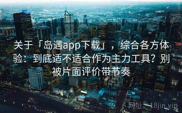 关于「岛遇app下载」，综合各方体验：到底适不适合作为主力工具？别被片面评价带节奏