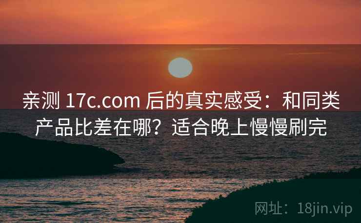 亲测 17c.com 后的真实感受：和同类产品比差在哪？适合晚上慢慢刷完