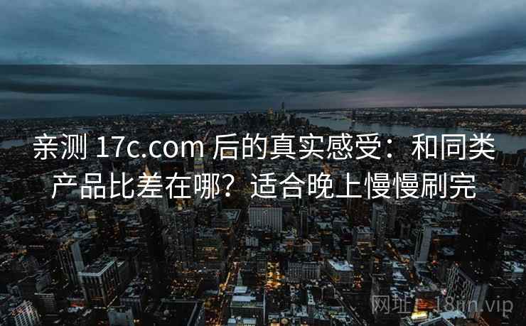 亲测 17c.com 后的真实感受：和同类产品比差在哪？适合晚上慢慢刷完