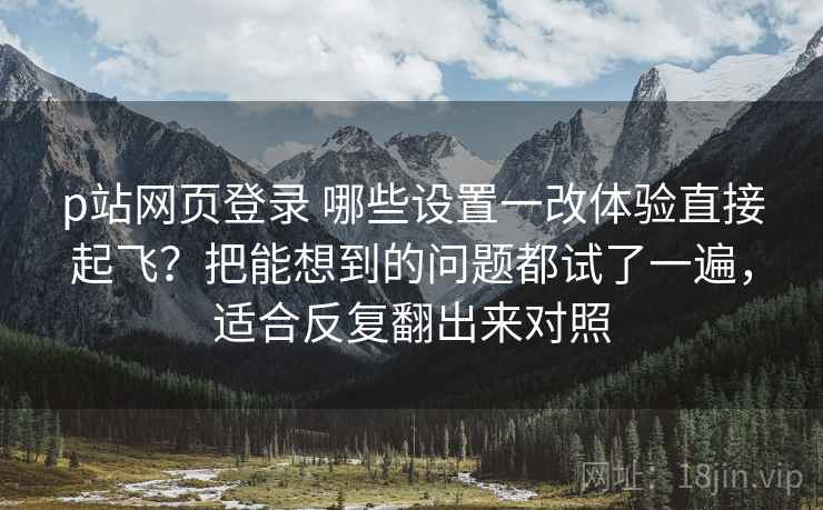 p站网页登录 哪些设置一改体验直接起飞？把能想到的问题都试了一遍，适合反复翻出来对照