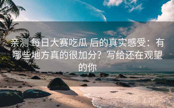 亲测 每日大赛吃瓜 后的真实感受：有哪些地方真的很加分？写给还在观望的你