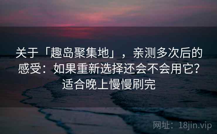 关于「趣岛聚集地」，亲测多次后的感受：如果重新选择还会不会用它？适合晚上慢慢刷完