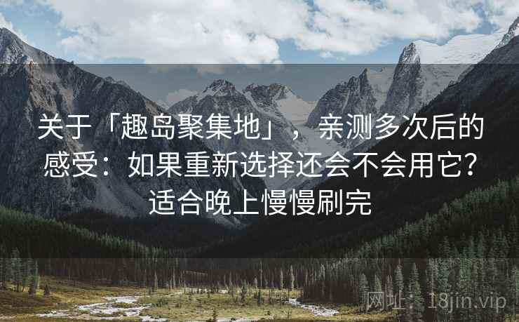 关于「趣岛聚集地」，亲测多次后的感受：如果重新选择还会不会用它？适合晚上慢慢刷完
